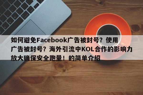 如何避免Facebook广告被封号？使用广告被封号？海外引流中KOL合作的影响力放大确保安全跑量！的简单介绍