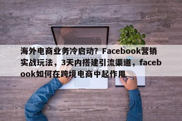 海外电商业务冷启动？Facebook营销实战玩法，3天内搭建引流渠道，facebook如何在跨境电商中起作用
