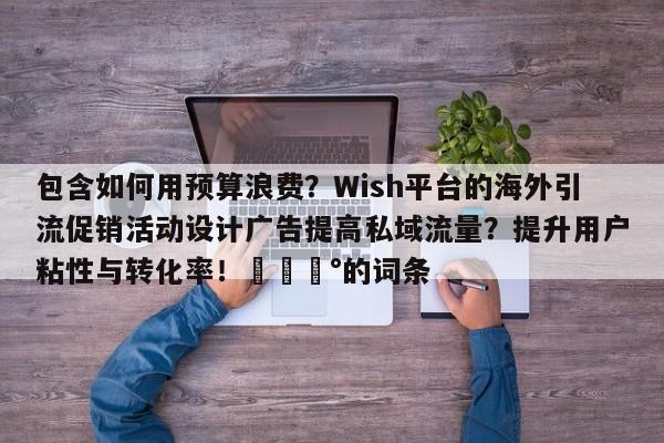 包含如何用预算浪费？Wish平台的海外引流促销活动设计广告提高私域流量？提升用户粘性与转化率！💰的词条