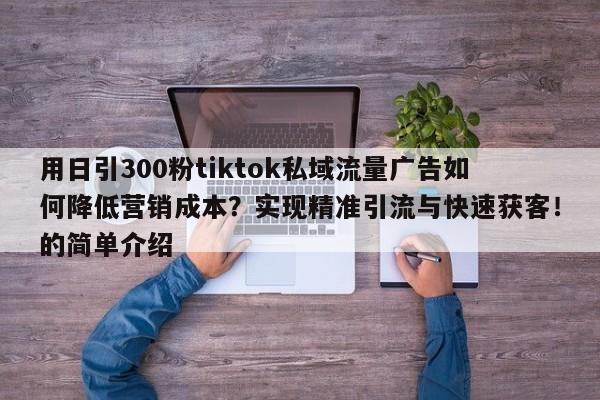 用日引300粉tiktok私域流量广告如何降低营销成本？实现精准引流与快速获客！的简单介绍