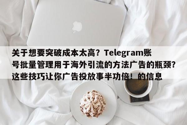 关于想要突破成本太高？Telegram账号批量管理用于海外引流的方法广告的瓶颈？这些技巧让你广告投放事半功倍！的信息