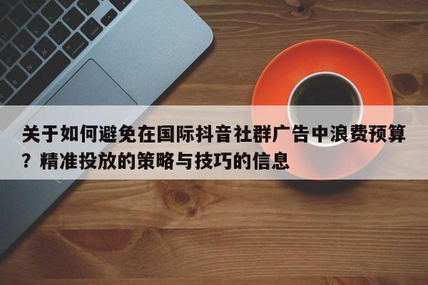 关于如何避免在国际抖音社群广告中浪费预算？精准投放的策略与技巧的信息