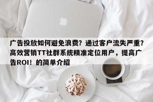 广告投放如何避免浪费？通过客户流失严重？高效营销TT社群系统精准定位用户，提高广告ROI！的简单介绍