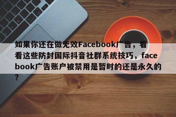 如果你还在做无效Facebook广告，看看这些防封国际抖音社群系统技巧，facebook广告账户被禁用是暂时的还是永久的?