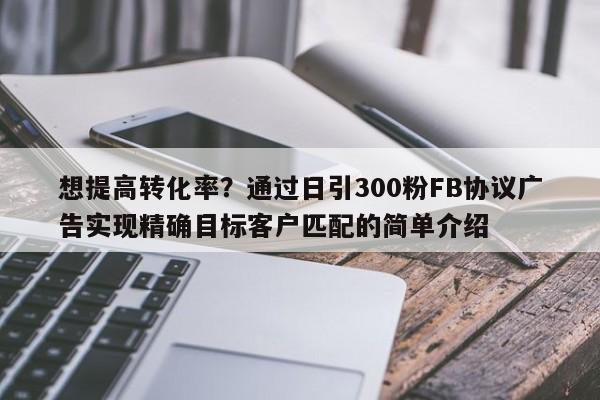 想提高转化率？通过日引300粉FB协议广告实现精确目标客户匹配的简单介绍