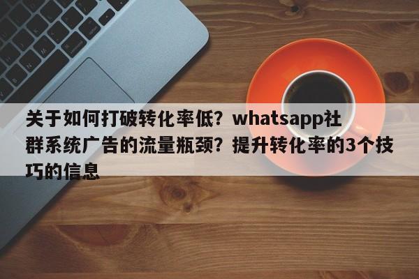 关于如何打破转化率低？whatsapp社群系统广告的流量瓶颈？提升转化率的3个技巧的信息