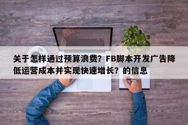 关于怎样通过预算浪费？FB脚本开发广告降低运营成本并实现快速增长？的信息