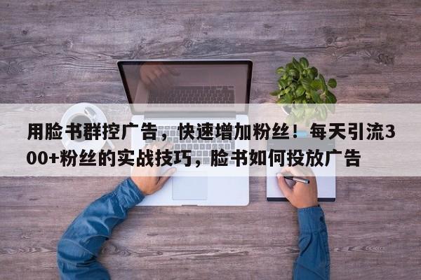 用脸书群控广告，快速增加粉丝！每天引流300+粉丝的实战技巧，脸书如何投放广告