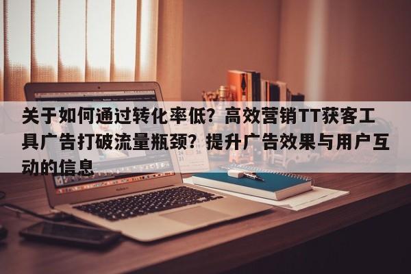 关于如何通过转化率低？高效营销TT获客工具广告打破流量瓶颈？提升广告效果与用户互动的信息