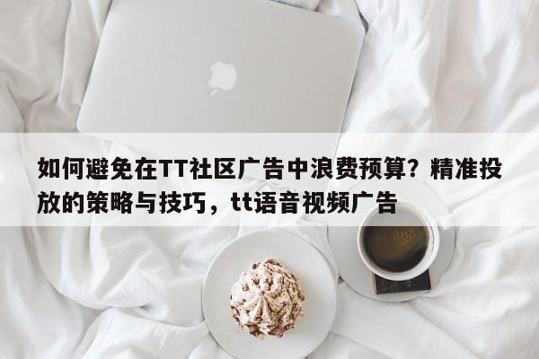 如何避免在TT社区广告中浪费预算？精准投放的策略与技巧，tt语音视频广告