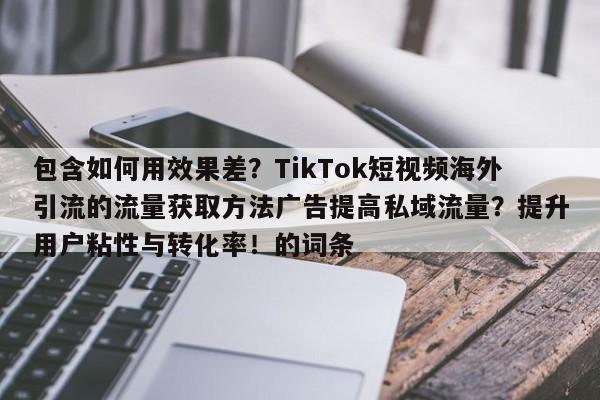 包含如何用效果差？TikTok短视频海外引流的流量获取方法广告提高私域流量？提升用户粘性与转化率！的词条