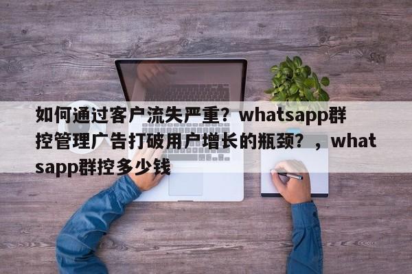 如何通过客户流失严重？whatsapp群控管理广告打破用户增长的瓶颈？，whatsapp群控多少钱