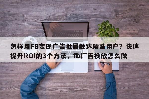 怎样用FB变现广告批量触达精准用户？快速提升ROI的3个方法，fb广告投放怎么做