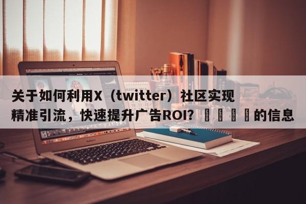 关于如何利用X（twitter）社区实现精准引流，快速提升广告ROI？💡的信息