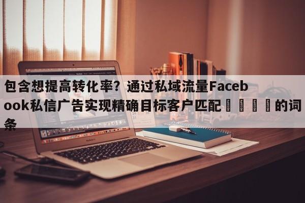 包含想提高转化率？通过私域流量Facebook私信广告实现精确目标客户匹配📣的词条