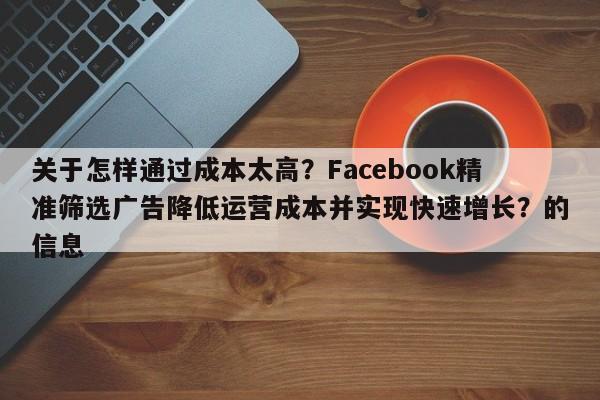 关于怎样通过成本太高？Facebook精准筛选广告降低运营成本并实现快速增长？的信息