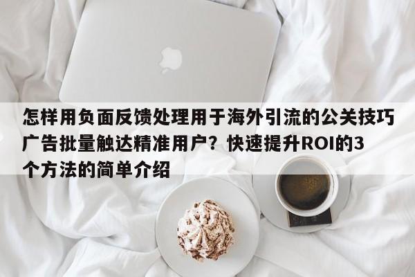 怎样用负面反馈处理用于海外引流的公关技巧广告批量触达精准用户？快速提升ROI的3个方法的简单介绍