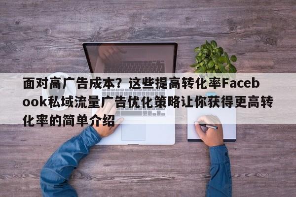 面对高广告成本？这些提高转化率Facebook私域流量广告优化策略让你获得更高转化率的简单介绍