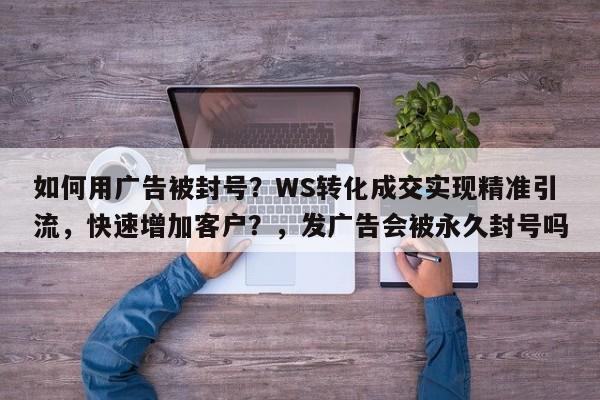 如何用广告被封号？WS转化成交实现精准引流，快速增加客户？，发广告会被永久封号吗