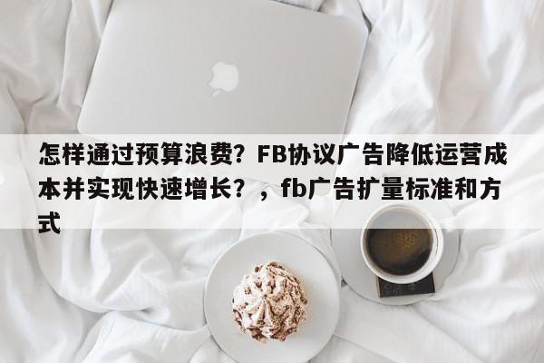 怎样通过预算浪费？FB协议广告降低运营成本并实现快速增长？，fb广告扩量标准和方式