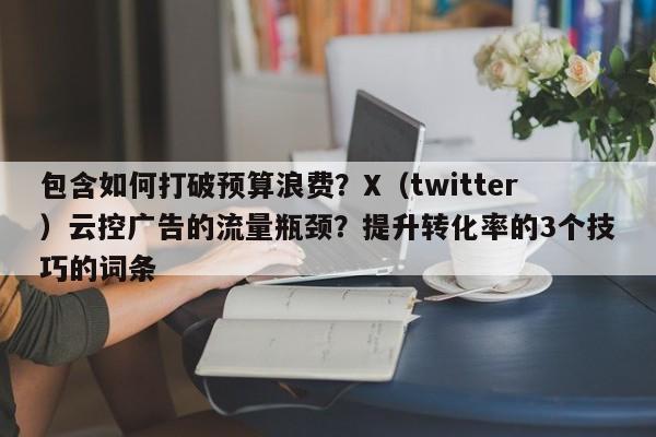 包含如何打破预算浪费？X（twitter）云控广告的流量瓶颈？提升转化率的3个技巧的词条