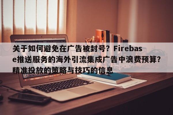 关于如何避免在广告被封号？Firebase推送服务的海外引流集成广告中浪费预算？精准投放的策略与技巧的信息