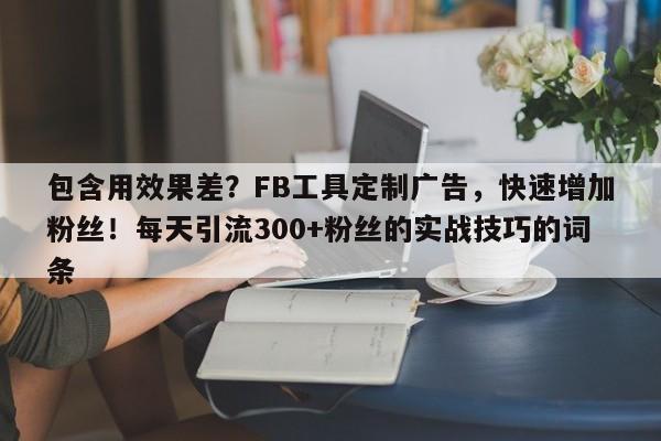 包含用效果差？FB工具定制广告，快速增加粉丝！每天引流300+粉丝的实战技巧的词条