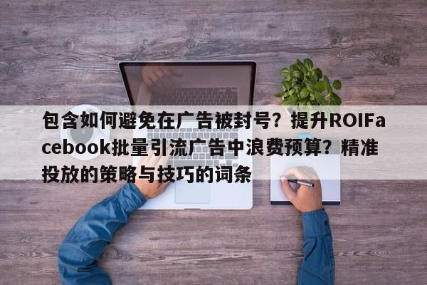 包含如何避免在广告被封号？提升ROIFacebook批量引流广告中浪费预算？精准投放的策略与技巧的词条