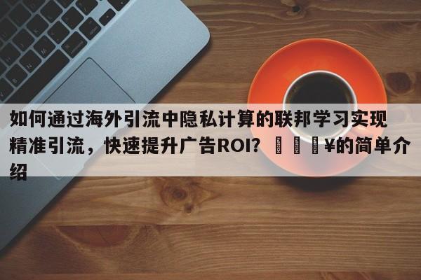 如何通过海外引流中隐私计算的联邦学习实现精准引流，快速提升广告ROI？🔥的简单介绍