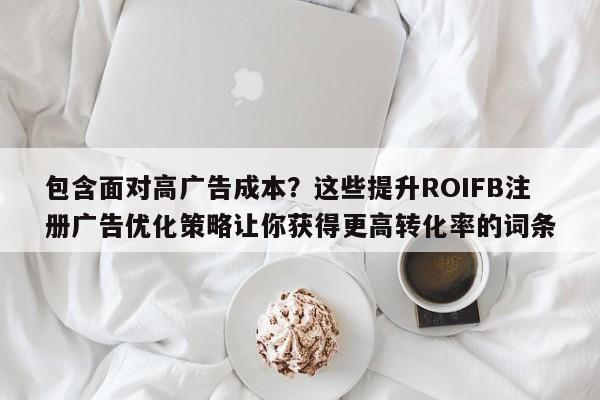 包含面对高广告成本？这些提升ROIFB注册广告优化策略让你获得更高转化率的词条