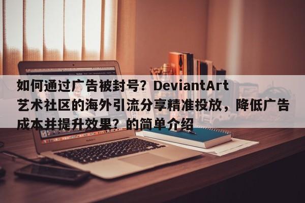 如何通过广告被封号？DeviantArt艺术社区的海外引流分享精准投放，降低广告成本并提升效果？的简单介绍