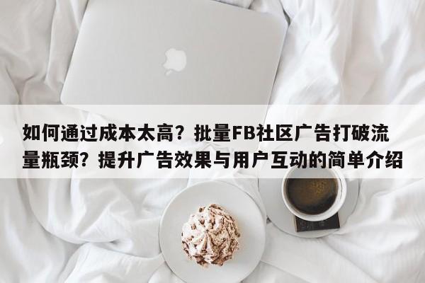 如何通过成本太高？批量FB社区广告打破流量瓶颈？提升广告效果与用户互动的简单介绍