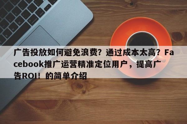 广告投放如何避免浪费？通过成本太高？Facebook推广运营精准定位用户，提高广告ROI！的简单介绍
