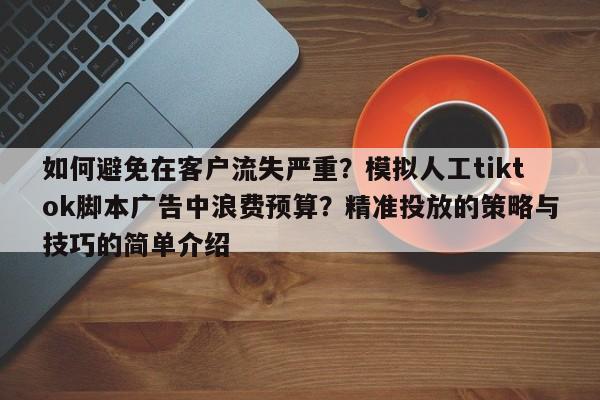 如何避免在客户流失严重？模拟人工tiktok脚本广告中浪费预算？精准投放的策略与技巧的简单介绍