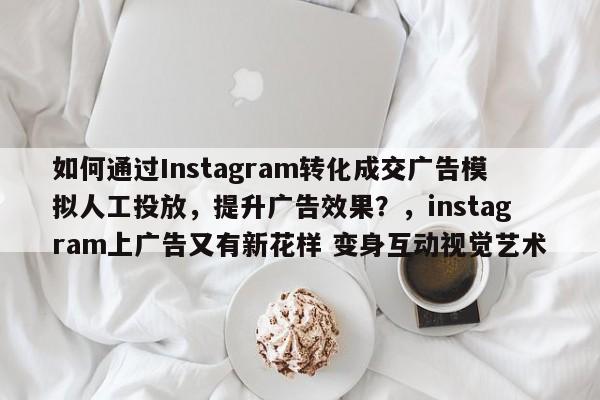 如何通过Instagram转化成交广告模拟人工投放，提升广告效果？，instagram上广告又有新花样 变身互动视觉艺术