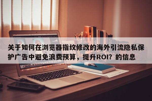 关于如何在浏览器指纹修改的海外引流隐私保护广告中避免浪费预算，提升ROI？的信息