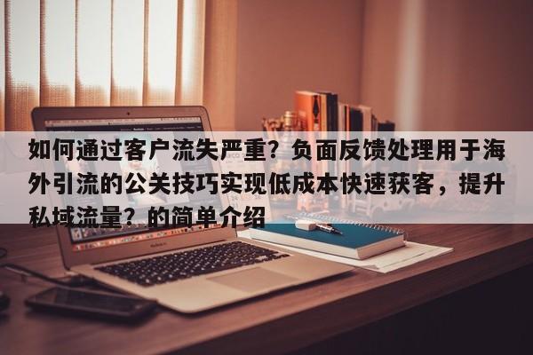 如何通过客户流失严重？负面反馈处理用于海外引流的公关技巧实现低成本快速获客，提升私域流量？的简单介绍