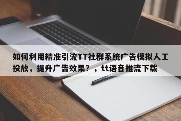 如何利用精准引流TT社群系统广告模拟人工投放，提升广告效果？，tt语音推流下载