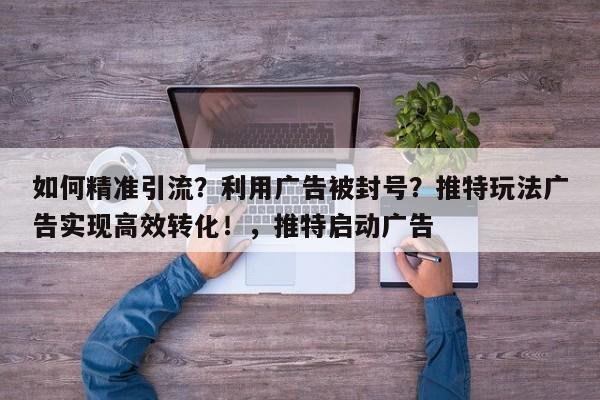 如何精准引流？利用广告被封号？推特玩法广告实现高效转化！，推特启动广告