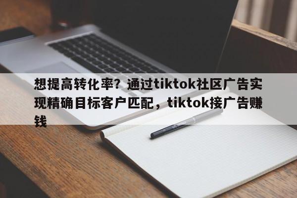 想提高转化率？通过tiktok社区广告实现精确目标客户匹配，tiktok接广告赚钱