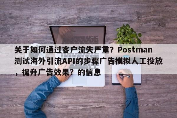 关于如何通过客户流失严重？Postman测试海外引流API的步骤广告模拟人工投放，提升广告效果？的信息