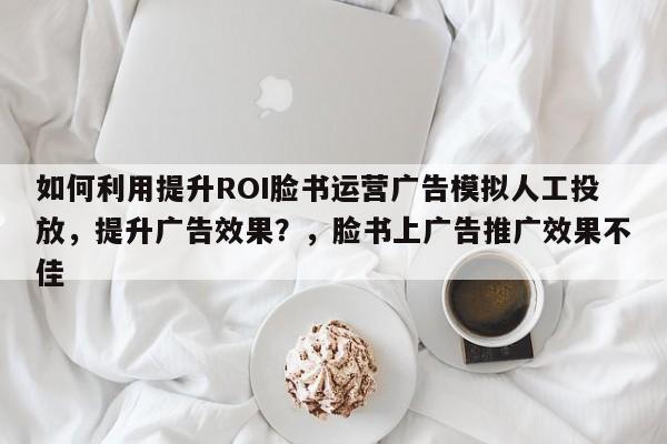 如何利用提升ROI脸书运营广告模拟人工投放，提升广告效果？，脸书上广告推广效果不佳