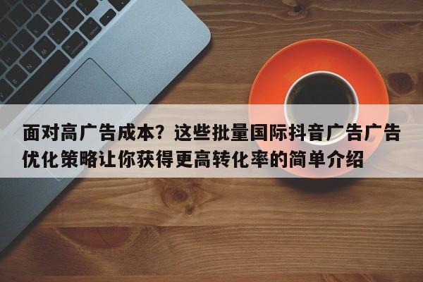 面对高广告成本？这些批量国际抖音广告广告优化策略让你获得更高转化率的简单介绍