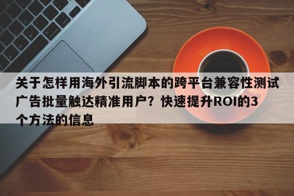 关于怎样用海外引流脚本的跨平台兼容性测试广告批量触达精准用户？快速提升ROI的3个方法的信息