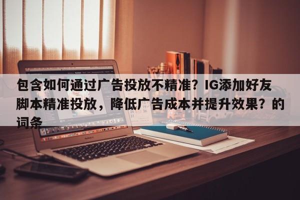 包含如何通过广告投放不精准？IG添加好友脚本精准投放，降低广告成本并提升效果？的词条