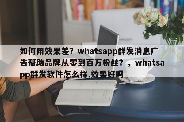 如何用效果差？whatsapp群发消息广告帮助品牌从零到百万粉丝？，whatsapp群发软件怎么样,效果好吗