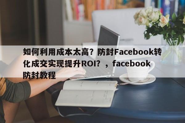 如何利用成本太高？防封Facebook转化成交实现提升ROI？，facebook防封教程