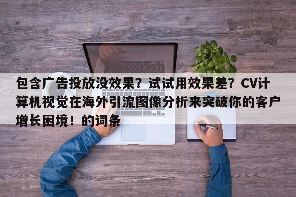 包含广告投放没效果？试试用效果差？CV计算机视觉在海外引流图像分析来突破你的客户增长困境！的词条
