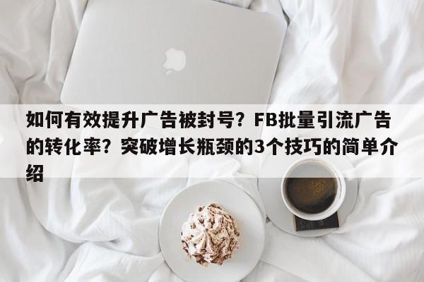 如何有效提升广告被封号？FB批量引流广告的转化率？突破增长瓶颈的3个技巧的简单介绍