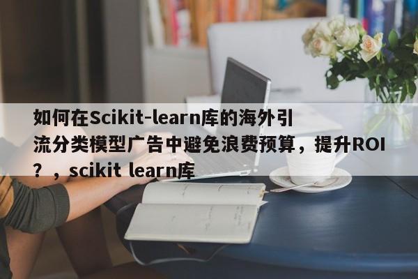 如何在Scikit-learn库的海外引流分类模型广告中避免浪费预算，提升ROI？，scikit learn库